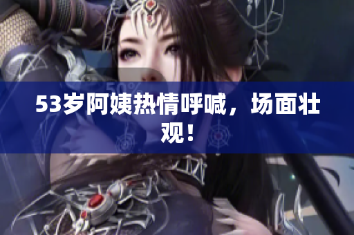 53岁阿姨热情呼喊，场面壮观！