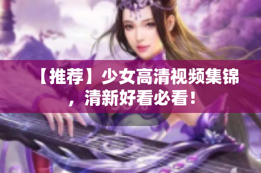 【推荐】少女高清视频集锦，清新好看必看！