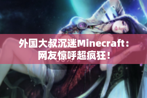 外国大叔沉迷Minecraft：网友惊呼超疯狂！