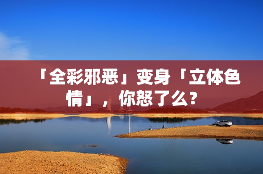 「全彩邪恶」变身「立体色情」，你怒了么？