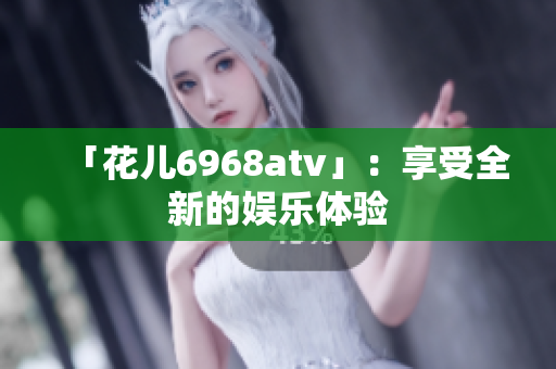 「花儿6968atv」：享受全新的娱乐体验