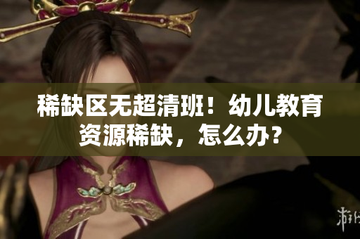 稀缺区无超清班！幼儿教育资源稀缺，怎么办？