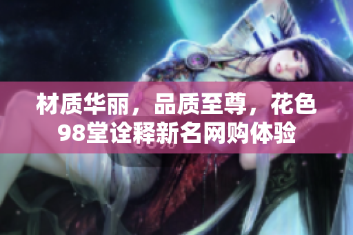 材质华丽，品质至尊，花色98堂诠释新名网购体验