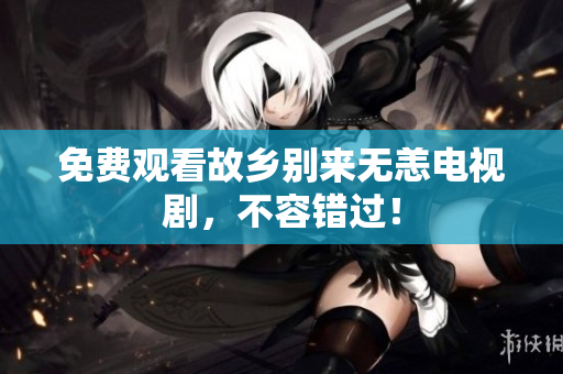 免费观看故乡别来无恙电视剧，不容错过！