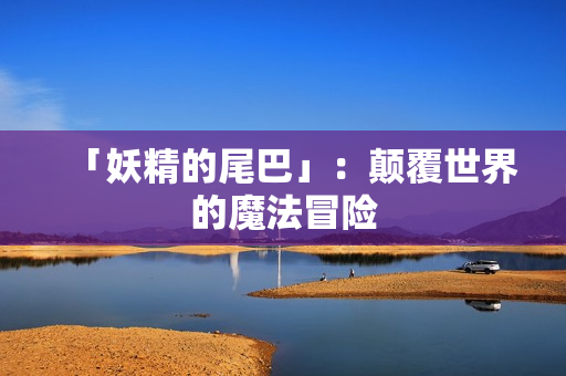 「妖精的尾巴」：颠覆世界的魔法冒险