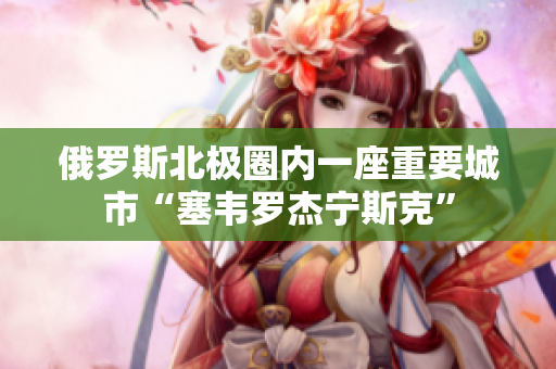 俄罗斯北极圈内一座重要城市“塞韦罗杰宁斯克”