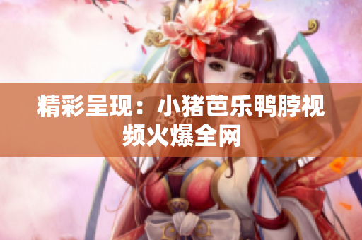 精彩呈现：小猪芭乐鸭脖视频火爆全网