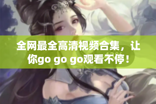 全网最全高清视频合集，让你go go go观看不停！