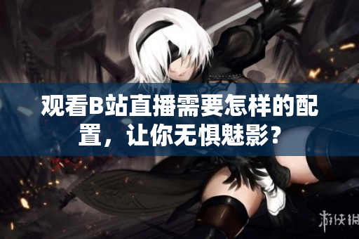 观看B站直播需要怎样的配置，让你无惧魅影？