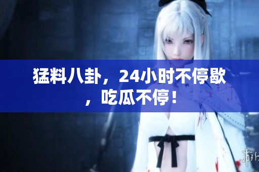 猛料八卦，24小时不停歇，吃瓜不停！