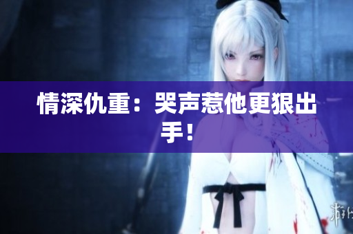 情深仇重：哭声惹他更狠出手！