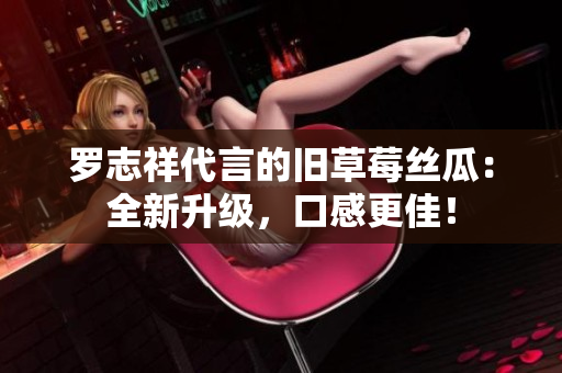 罗志祥代言的旧草莓丝瓜：全新升级，口感更佳！