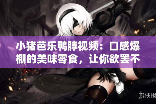 小猪芭乐鸭脖视频：口感爆棚的美味零食，让你欲罢不能！