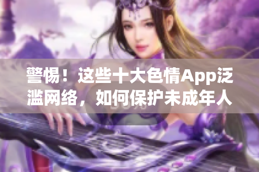警惕！这些十大色情App泛滥网络，如何保护未成年人？
