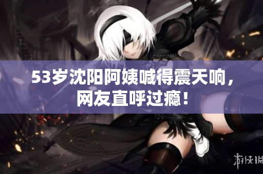 53岁沈阳阿姨喊得震天响，网友直呼过瘾！