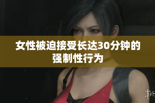 女性被迫接受长达30分钟的强制性行为