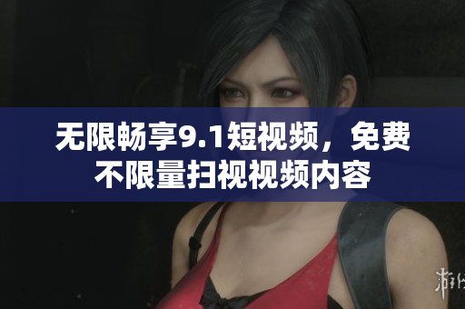 无限畅享9.1短视频，免费不限量扫视视频内容