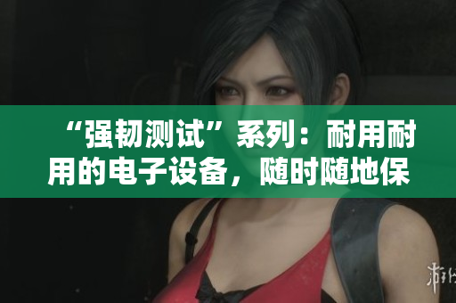“强韧测试”系列：耐用耐用的电子设备，随时随地保障你的连接