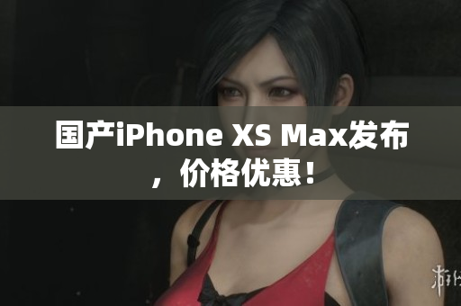 国产iPhone XS Max发布，价格优惠！