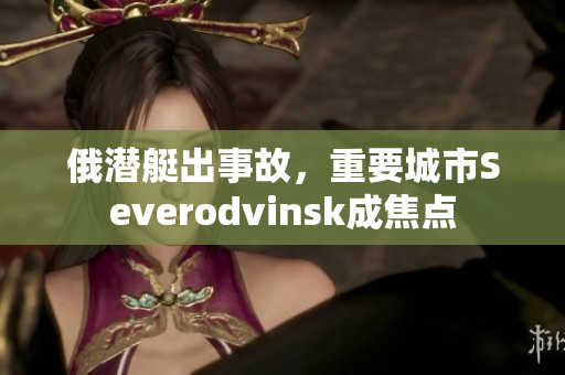 俄潜艇出事故，重要城市Severodvinsk成焦点