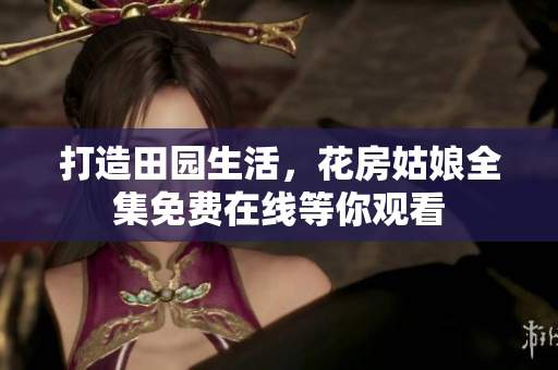 打造田园生活，花房姑娘全集免费在线等你观看