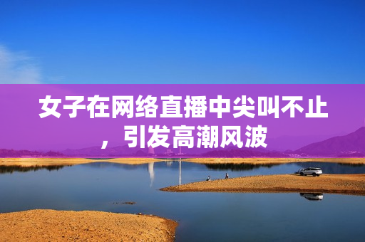 女子在网络直播中尖叫不止，引发高潮风波