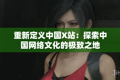 重新定义中国X站：探索中国网络文化的极致之地