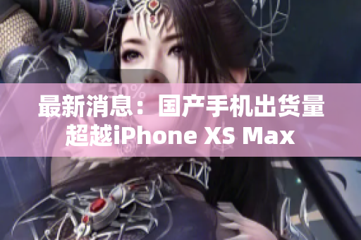 最新消息：国产手机出货量超越iPhone XS Max