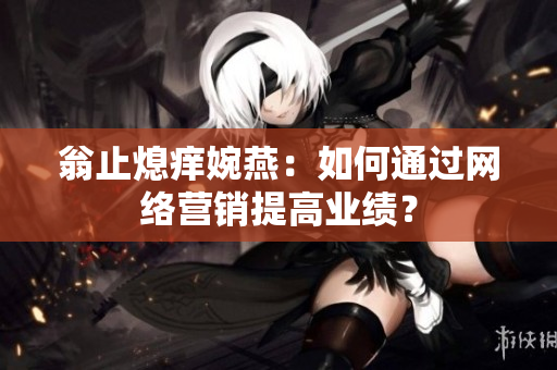 翁止熄痒婉燕：如何通过网络营销提高业绩？