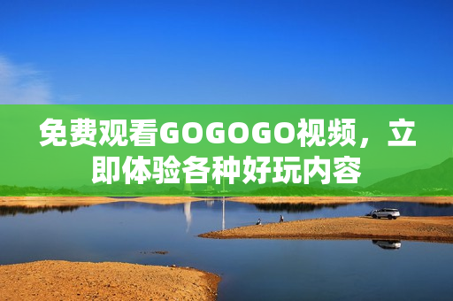 免费观看GOGOGO视频，立即体验各种好玩内容