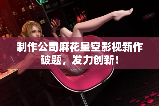 制作公司麻花星空影视新作破题，发力创新！