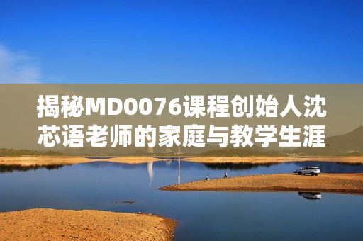 揭秘MD0076课程创始人沈芯语老师的家庭与教学生涯