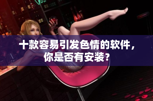 十款容易引发色情的软件，你是否有安装？