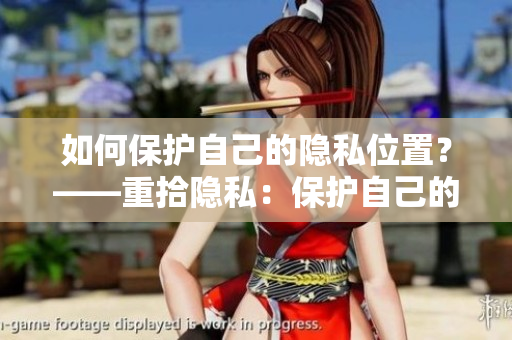 如何保护自己的隐私位置？——重拾隐私：保护自己的位置信息