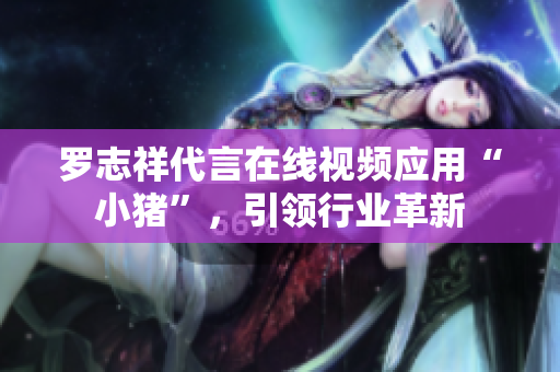 罗志祥代言在线视频应用“小猪”，引领行业革新