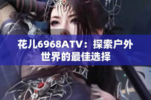 花儿6968ATV：探索户外世界的最佳选择