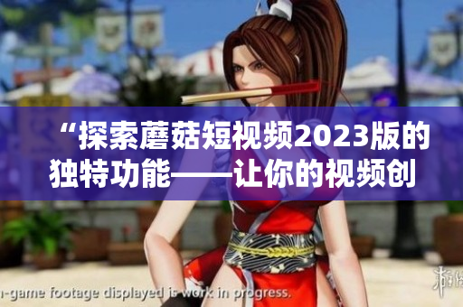 “探索蘑菇短视频2023版的独特功能——让你的视频创意无限”