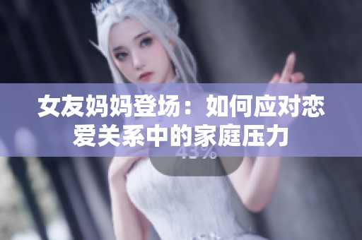 女友妈妈登场：如何应对恋爱关系中的家庭压力