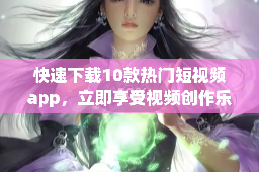 快速下载10款热门短视频app，立即享受视频创作乐趣