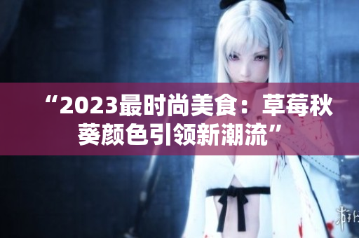 “2023最时尚美食：草莓秋葵颜色引领新潮流”