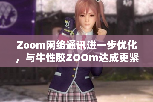 Zoom网络通讯进一步优化，与牛性胶ZOOm达成更紧密合作