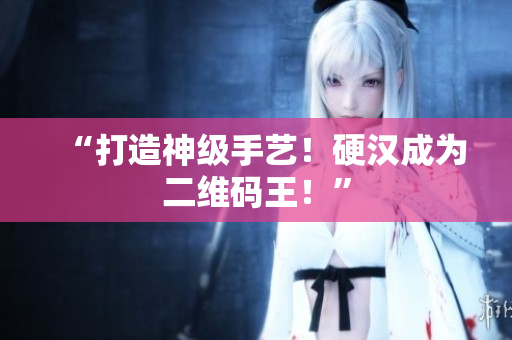 “打造神级手艺！硬汉成为二维码王！”