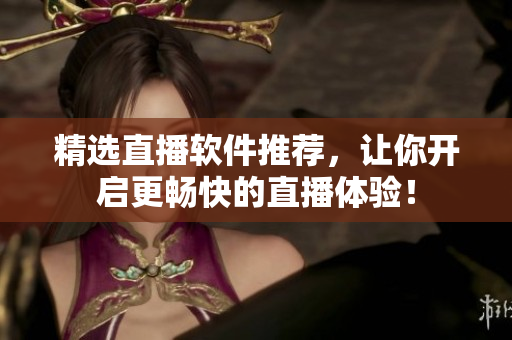 精选直播软件推荐，让你开启更畅快的直播体验！