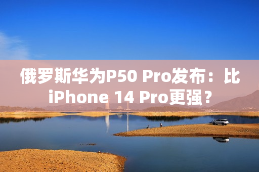 俄罗斯华为P50 Pro发布：比iPhone 14 Pro更强？