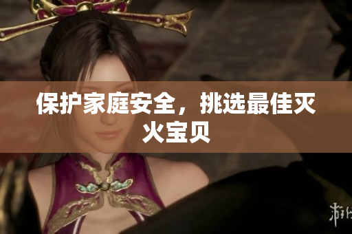 保护家庭安全，挑选最佳灭火宝贝