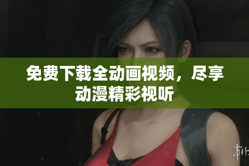 免费下载全动画视频，尽享动漫精彩视听