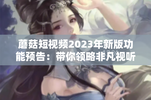 蘑菇短视频2023年新版功能预告：带你领略非凡视听！