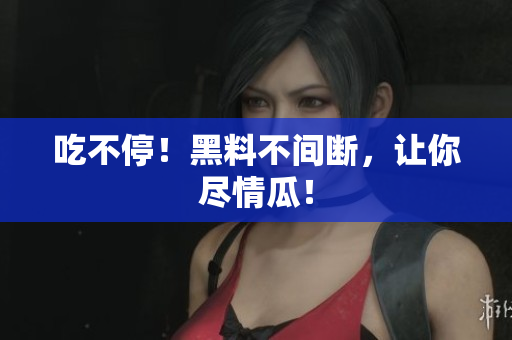 吃不停！黑料不间断，让你尽情瓜！