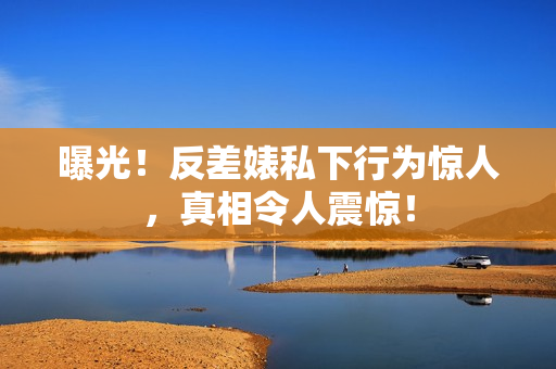 曝光！反差婊私下行为惊人，真相令人震惊！