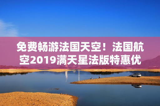 免费畅游法国天空！法国航空2019满天星法版特惠优惠！